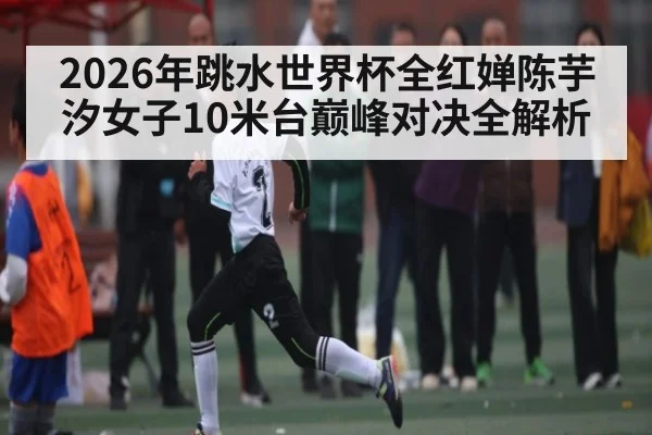 2026年跳水世界杯全红婵陈芋汐女子10米台巅峰对决全解析